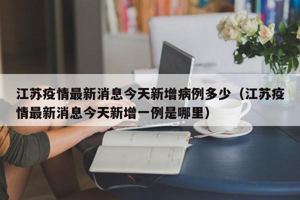 江苏疫情最新消息今天新增病例多少（江苏疫情最新消息今天新增一例是哪里）