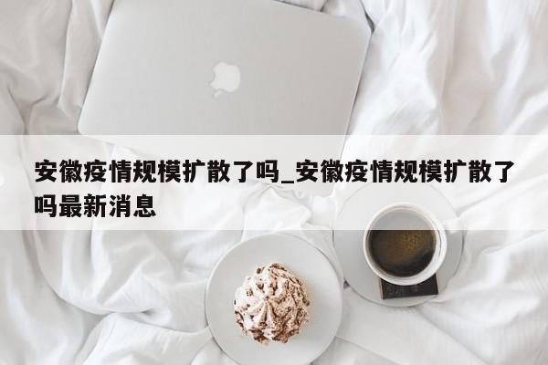 安徽疫情规模扩散了吗_安徽疫情规模扩散了吗最新消息