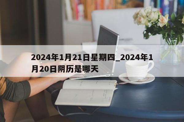 2024年1月21日星期四_2024年1月20日阴历是哪天