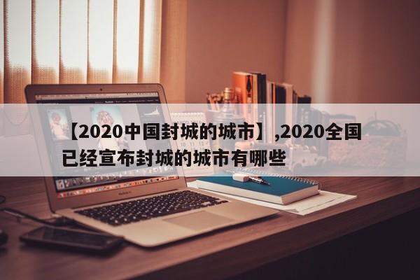【2020中国封城的城市】,2020全国已经宣布封城的城市有哪些
