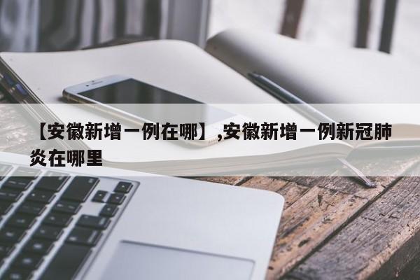 【安徽新增一例在哪】,安徽新增一例新冠肺炎在哪里