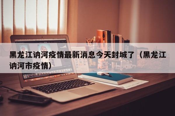 黑龙江讷河疫情最新消息今天封城了（黑龙江讷河市疫情）