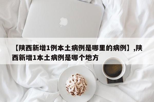 【陕西新增1例本土病例是哪里的病例】,陕西新增1本土病例是哪个地方