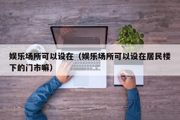 娱乐场所可以设在（娱乐场所可以设在居民楼下的门市嘛）