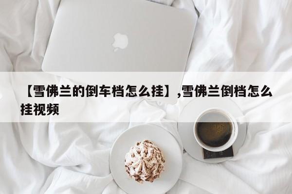 【雪佛兰的倒车档怎么挂】,雪佛兰倒档怎么挂视频
