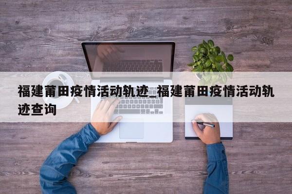 福建莆田疫情活动轨迹_福建莆田疫情活动轨迹查询