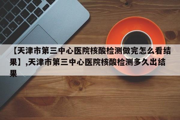【天津市第三中心医院核酸检测做完怎么看结果】,天津市第三中心医院核酸检测多久出结果
