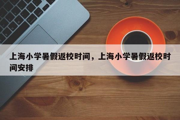 上海小学暑假返校时间，上海小学暑假返校时间安排