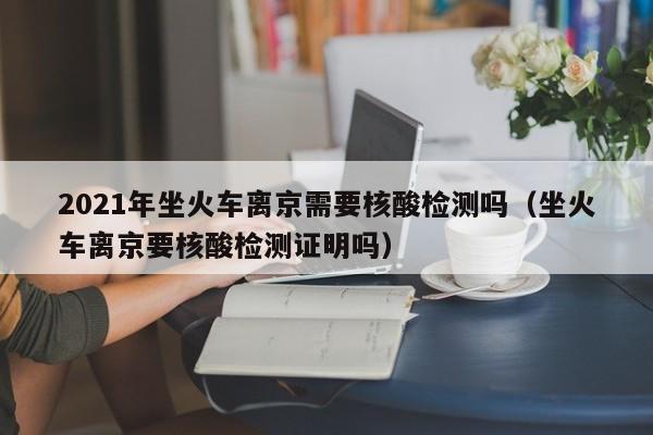 2021年坐火车离京需要核酸检测吗（坐火车离京要核酸检测证明吗）