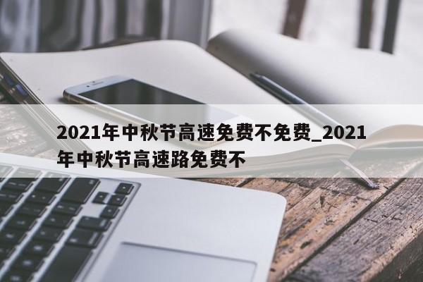 2021年中秋节高速免费不免费_2021年中秋节高速路免费不