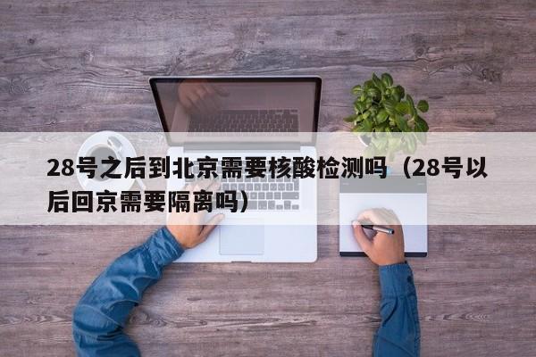 28号之后到北京需要核酸检测吗（28号以后回京需要隔离吗）