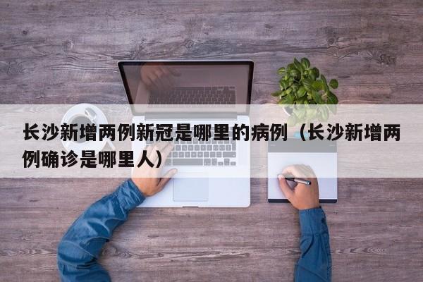 长沙新增两例新冠是哪里的病例（长沙新增两例确诊是哪里人）