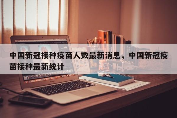 中国新冠接种疫苗人数最新消息，中国新冠疫苗接种最新统计