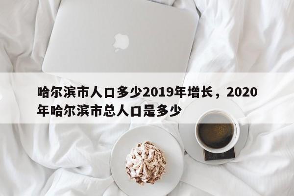 哈尔滨市人口多少2019年增长，2020年哈尔滨市总人口是多少