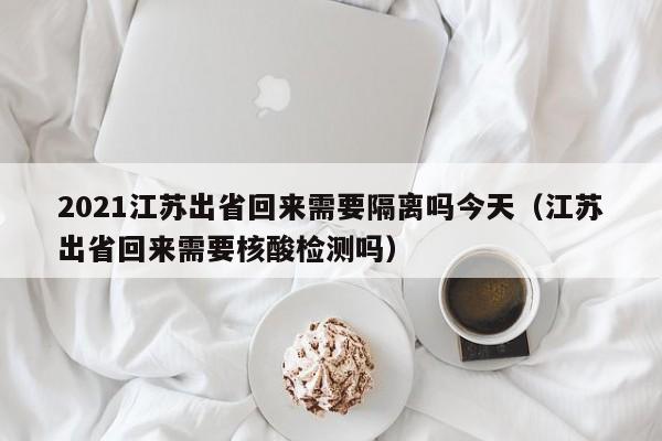 2021江苏出省回来需要隔离吗今天（江苏出省回来需要核酸检测吗）