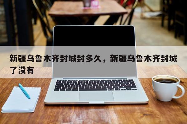 新疆乌鲁木齐封城封多久，新疆乌鲁木齐封城了没有
