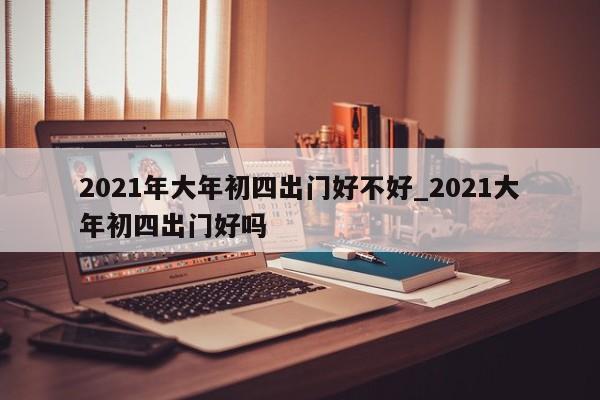 2021年大年初四出门好不好_2021大年初四出门好吗