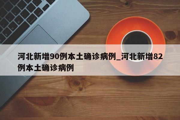 河北新增90例本土确诊病例_河北新增82例本土确诊病例