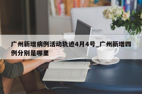 广州新增病例活动轨迹4月4号_广州新增四例分别是哪里