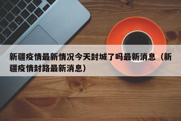 新疆疫情最新情况今天封城了吗最新消息（新疆疫情封路最新消息）