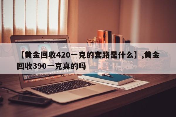 【黄金回收420一克的套路是什么】,黄金回收390一克真的吗