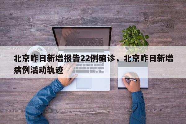 北京昨日新增报告22例确诊，北京昨日新增病例活动轨迹