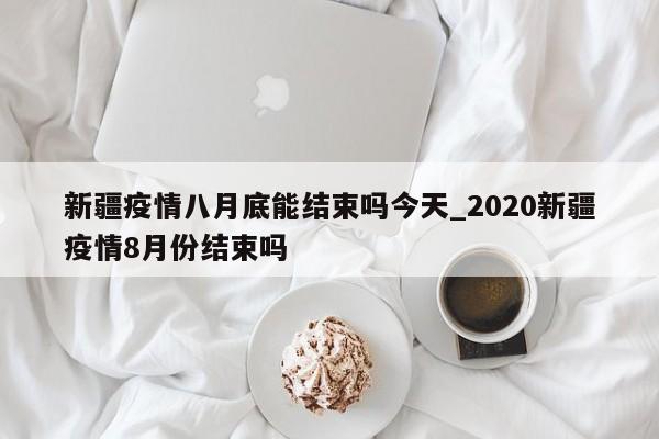 新疆疫情八月底能结束吗今天_2020新疆疫情8月份结束吗
