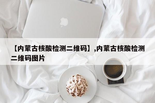【内蒙古核酸检测二维码】,内蒙古核酸检测二维码图片