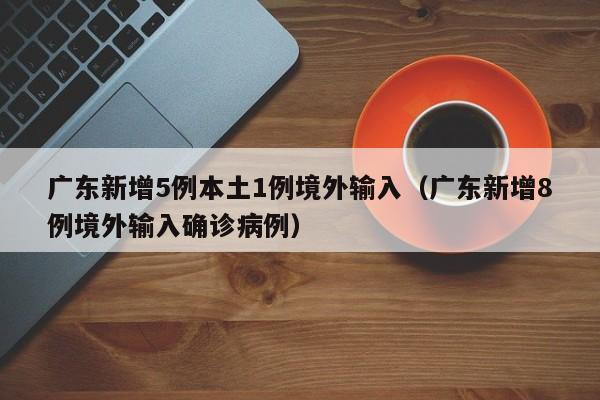广东新增5例本土1例境外输入（广东新增8例境外输入确诊病例）