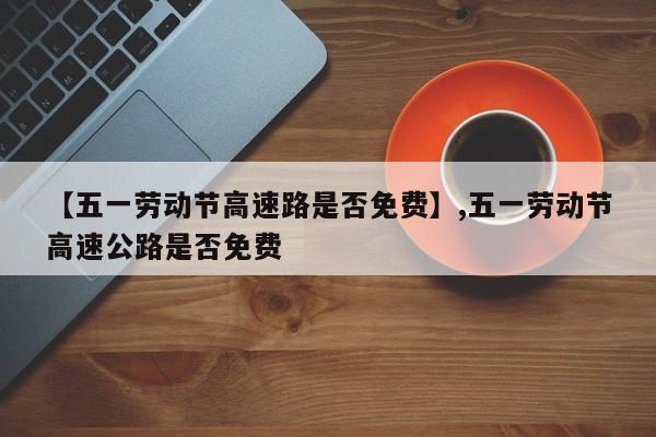 【五一劳动节高速路是否免费】,五一劳动节高速公路是否免费