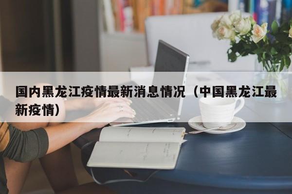 国内黑龙江疫情最新消息情况（中国黑龙江最新疫情）