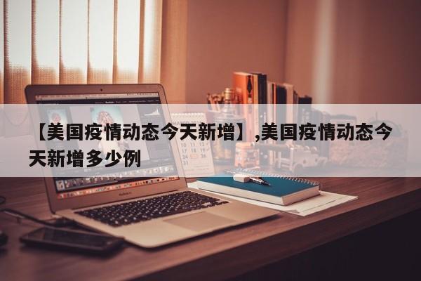 【美国疫情动态今天新增】,美国疫情动态今天新增多少例