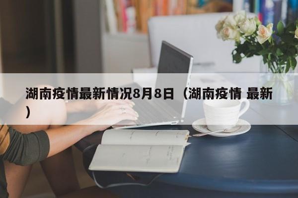 湖南疫情最新情况8月8日（湖南疫情 最新）